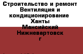 Строительство и ремонт Вентиляция и кондиционирование. Ханты-Мансийский,Нижневартовск г.